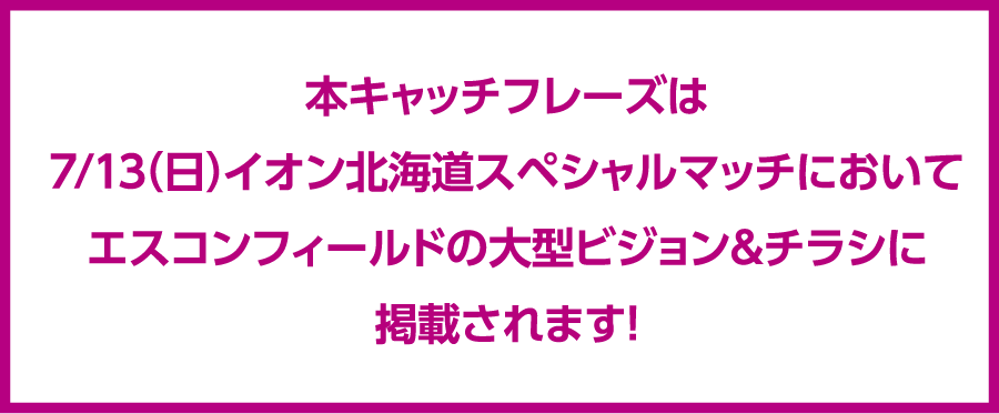 本キャッチフレーズは7/13（日）イオン北海道スペシャルマッチにおいてエスコンフィールドの大型ビジョン＆チラシに掲載されます！