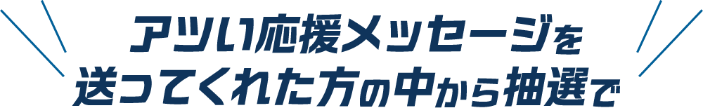 アツい応援メッセージを送ってくれた方の中から抽選で