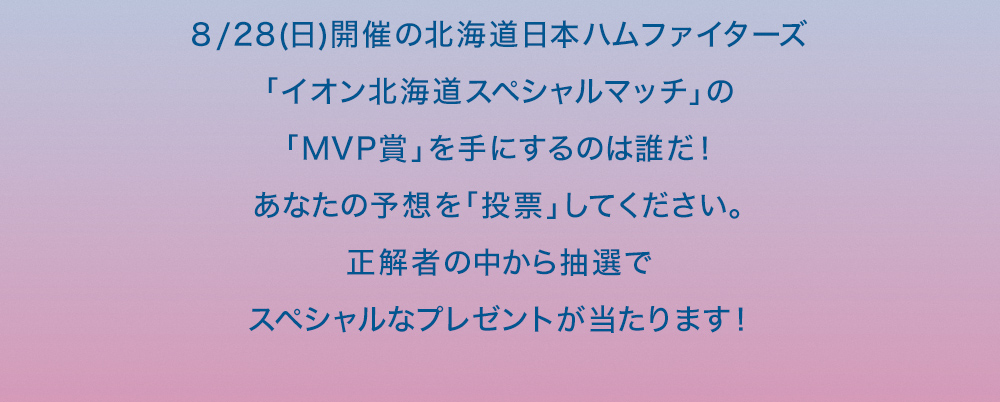 8/28(日)開催の北海道日本ハムファイターズ「イオン北海道スペシャルマッチ」の「MVP賞」を手にするのは誰だ！あなたの予想を「投票」してください。正解者の中から抽選でスペシャルなプレゼントが当たります！