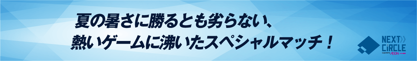 夏の暑さに勝るとも劣らない、熱いゲームに沸いたスペシャルマッチ！